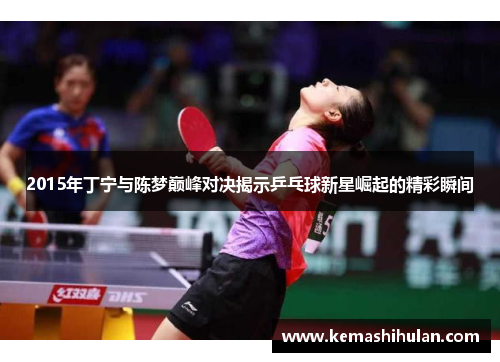 2015年丁宁与陈梦巅峰对决揭示乒乓球新星崛起的精彩瞬间