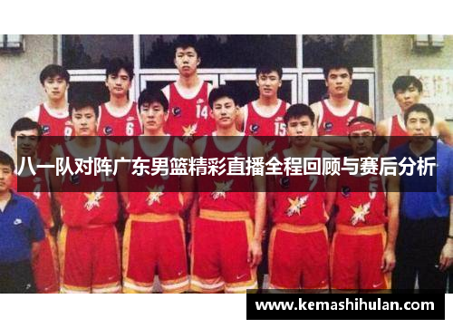 八一队对阵广东男篮精彩直播全程回顾与赛后分析