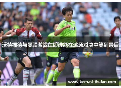 沃特福德与曼联激战在即谁能在这场对决中笑到最后