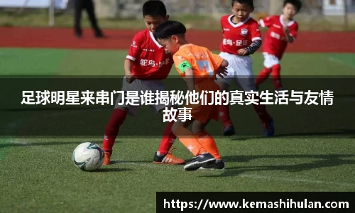 足球明星来串门是谁揭秘他们的真实生活与友情故事